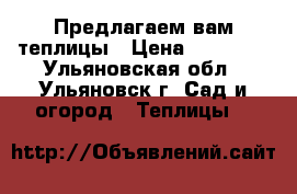 Предлагаем вам теплицы › Цена ­ 10 900 - Ульяновская обл., Ульяновск г. Сад и огород » Теплицы   